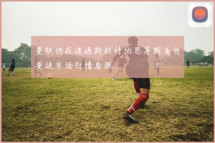 曼联仍在追逐斯科特伯恩茅斯高价要挟市场行情看涨