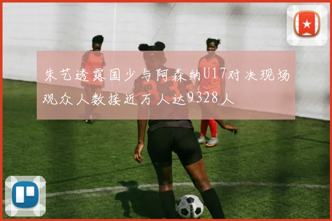 朱艺透露国少与阿森纳U17对决现场观众人数接近万人达9328人