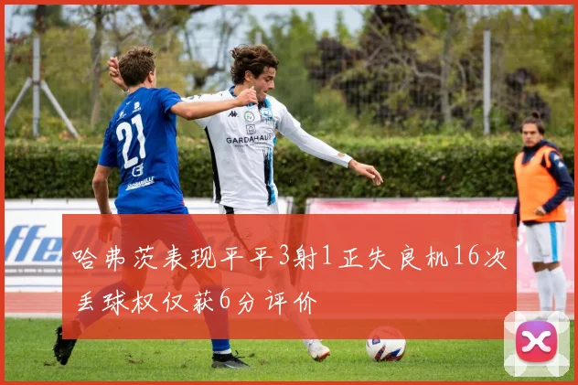 哈弗茨表现平平3射1正失良机16次丢球权仅获6分评价