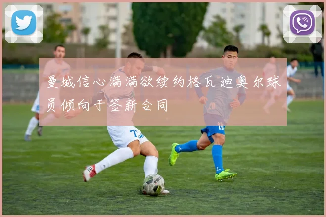 曼城信心满满欲续约格瓦迪奥尔球员倾向于签新合同