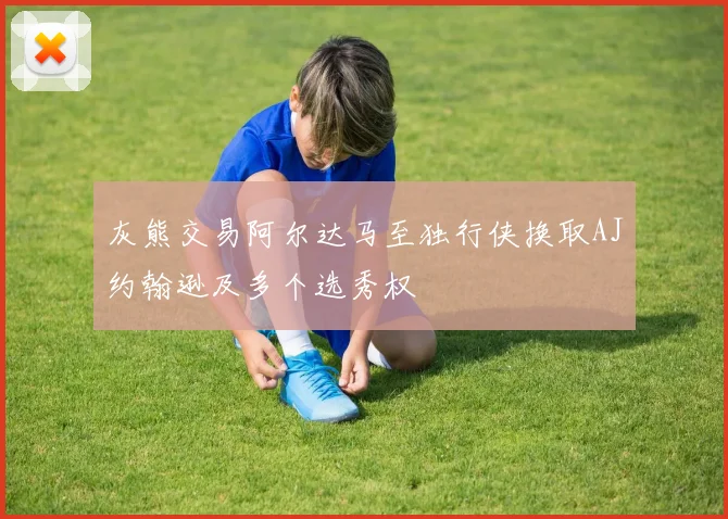 灰熊交易阿尔达马至独行侠换取AJ约翰逊及多个选秀权