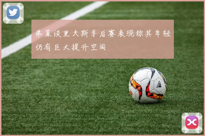 弗莱谈里夫斯季后赛表现称其年轻仍有巨大提升空间
