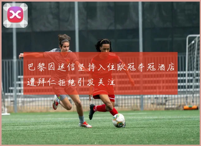 巴黎因迷信坚持入住欧冠夺冠酒店遭拜仁拒绝引发关注