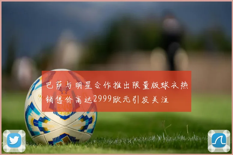 巴萨与明星合作推出限量版球衣热销售价高达2999欧元引发关注