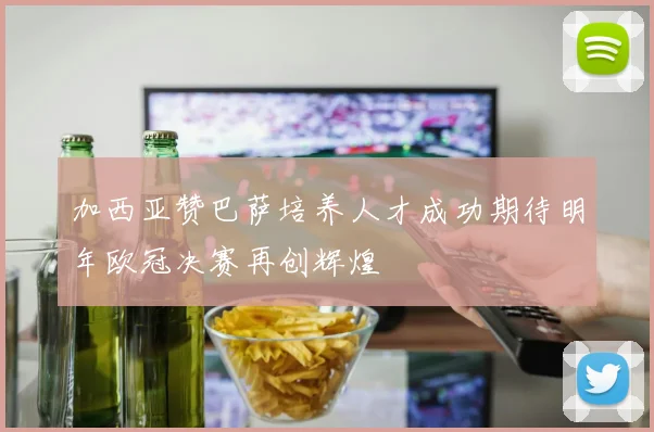 加西亚赞巴萨培养人才成功期待明年欧冠决赛再创辉煌