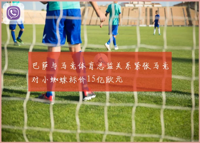 巴萨与马竞体育总监关系紧张马竞对小蜘蛛标价15亿欧元
