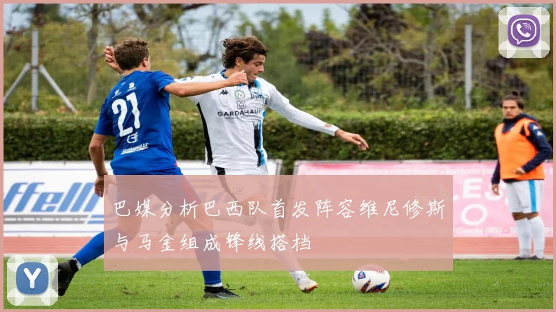 巴媒分析巴西队首发阵容维尼修斯与马金组成锋线搭档