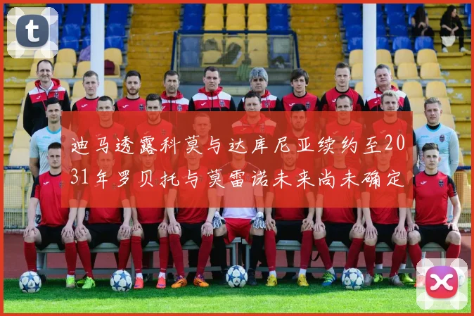 迪马透露科莫与达库尼亚续约至2031年罗贝托与莫雷诺未来尚未确定
