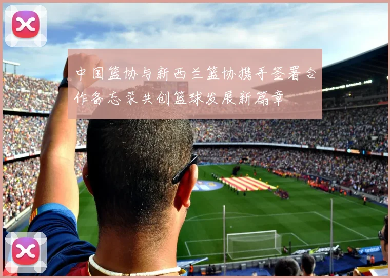 中国篮协与新西兰篮协携手签署合作备忘录共创篮球发展新篇章