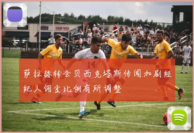 萨拉赫转会贝西克塔斯传闻加剧经纪人佣金比例有所调整