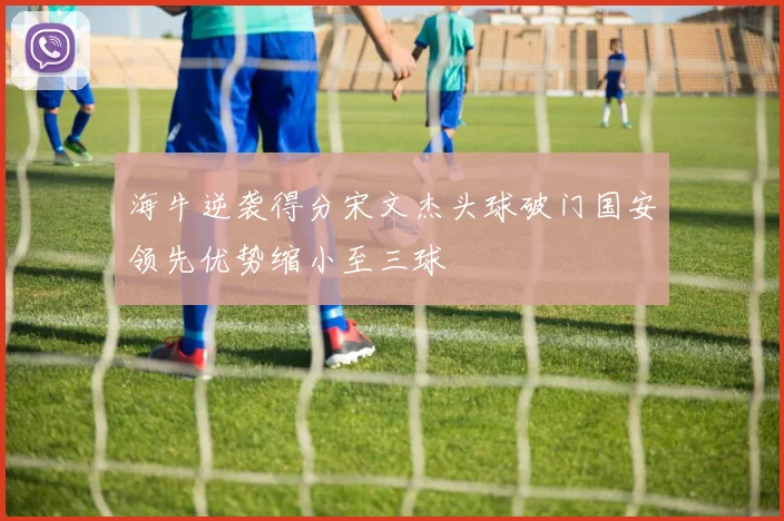 海牛逆袭得分宋文杰头球破门国安领先优势缩小至三球