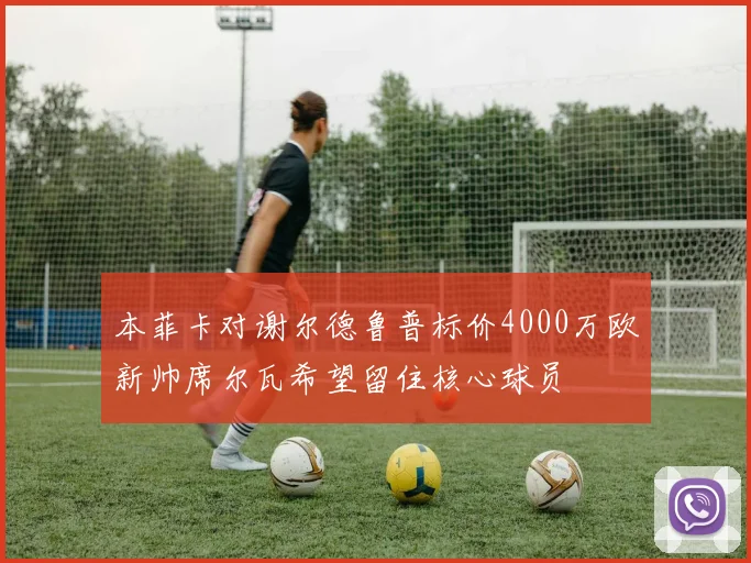 本菲卡对谢尔德鲁普标价4000万欧新帅席尔瓦希望留住核心球员