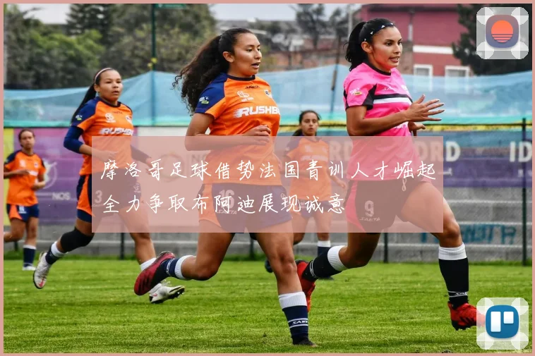 摩洛哥足球借势法国青训人才崛起全力争取布阿迪展现诚意