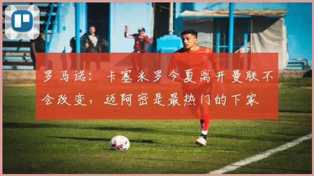 罗马诺：卡塞米罗今夏离开曼联不会改变，迈阿密是最热门的下家