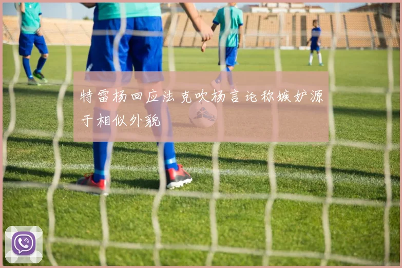特雷杨回应法克吹杨言论称嫉妒源于相似外貌