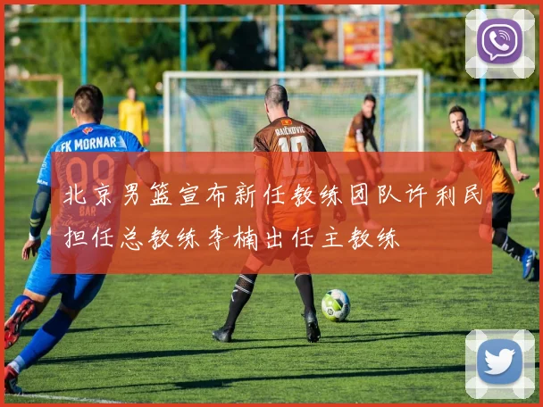北京男篮宣布新任教练团队许利民担任总教练李楠出任主教练
