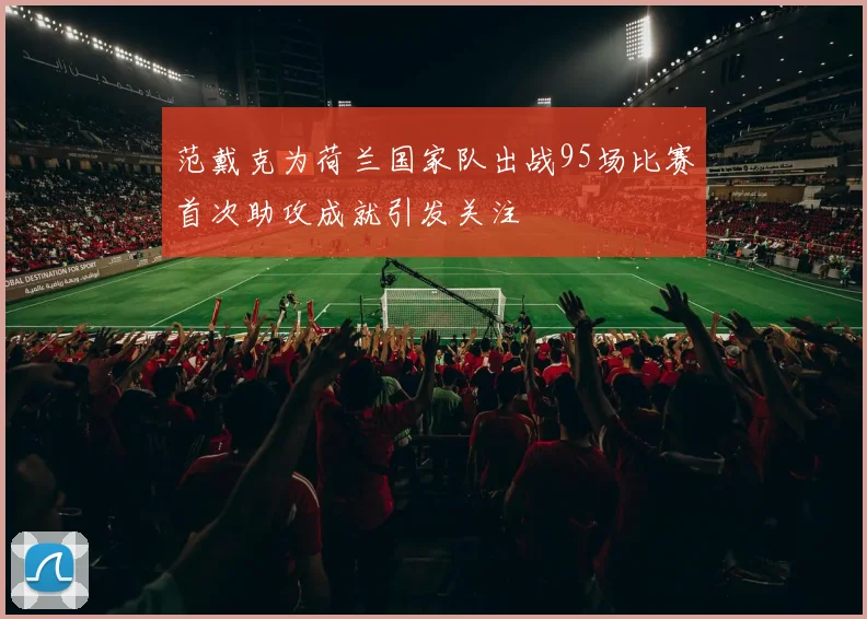 范戴克为荷兰国家队出战95场比赛首次助攻成就引发关注