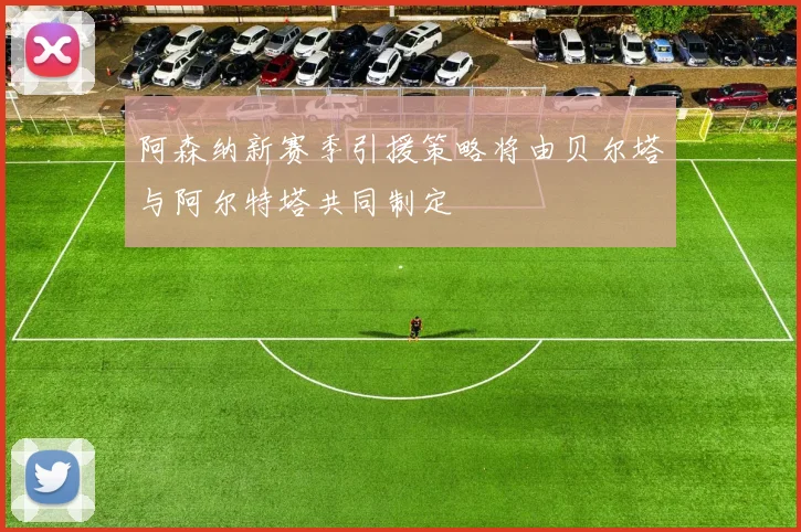 阿森纳新赛季引援策略将由贝尔塔与阿尔特塔共同制定