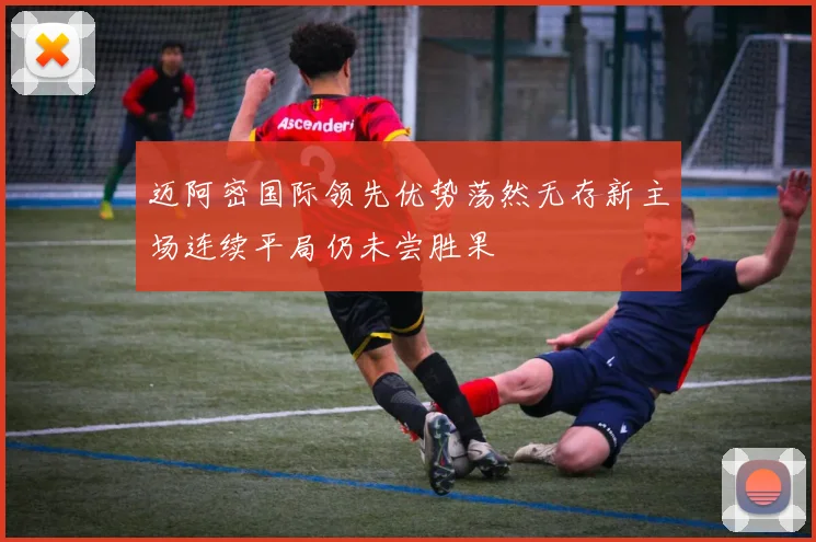 迈阿密国际领先优势荡然无存新主场连续平局仍未尝胜果