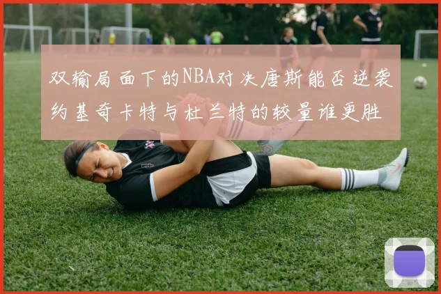 双输局面下的NBA对决唐斯能否逆袭约基奇卡特与杜兰特的较量谁更胜一筹