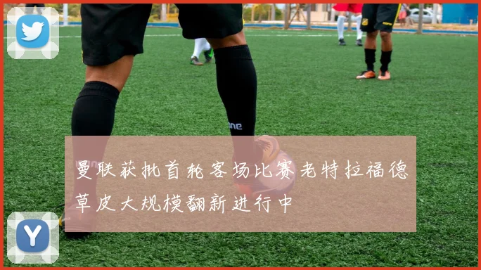 曼联获批首轮客场比赛老特拉福德草皮大规模翻新进行中
