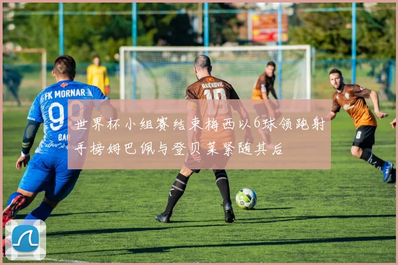 世界杯小组赛结束梅西以6球领跑射手榜姆巴佩与登贝莱紧随其后
