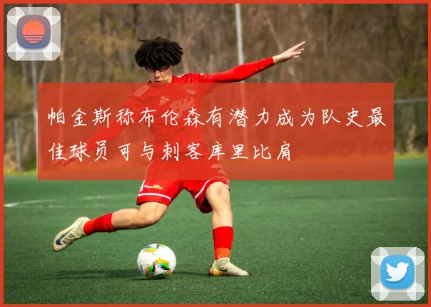 帕金斯称布伦森有潜力成为队史最佳球员可与刺客库里比肩