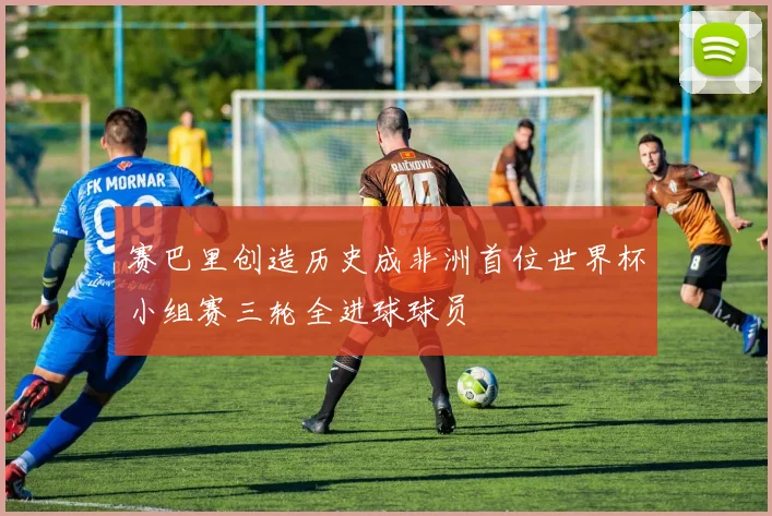 赛巴里创造历史成非洲首位世界杯小组赛三轮全进球球员